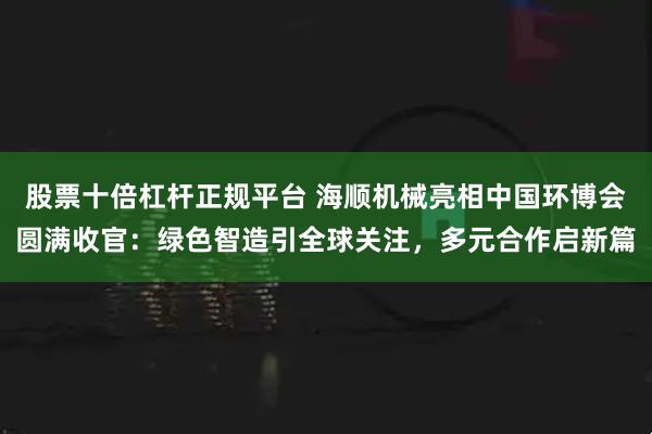 股票十倍杠杆正规平台 海顺机械亮相中国环博会圆满收官：绿色智造引全球关注，多元合作启新篇