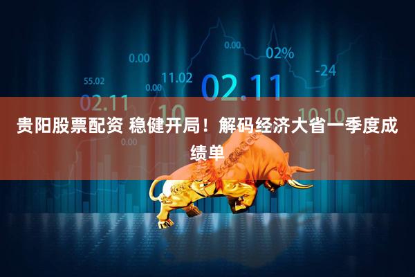 贵阳股票配资 稳健开局！解码经济大省一季度成绩单