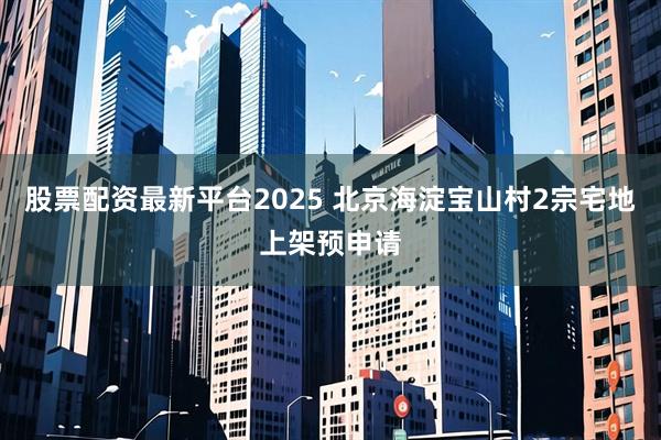 股票配资最新平台2025 北京海淀宝山村2宗宅地上架预申请