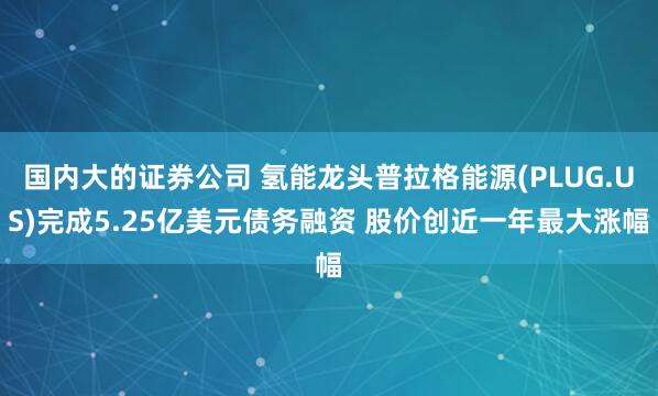 国内大的证券公司 氢能龙头普拉格能源(PLUG.US)完成5.25亿美元债务融资 股价创近一年最大涨幅