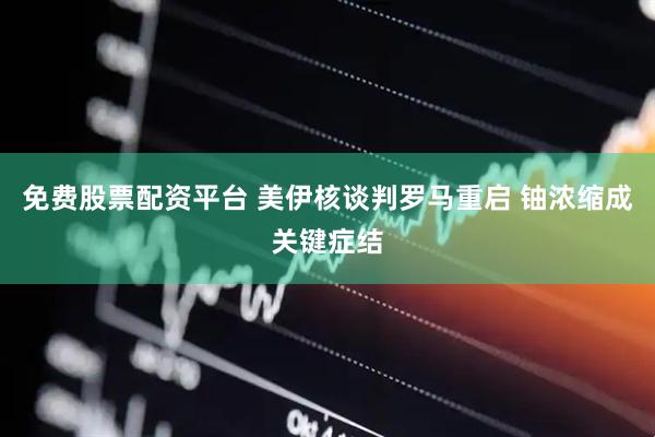 免费股票配资平台 美伊核谈判罗马重启 铀浓缩成关键症结
