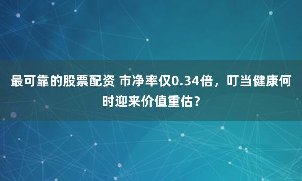 最可靠的股票配资 市净率仅0.34倍，叮当健康何时迎来价值重估？