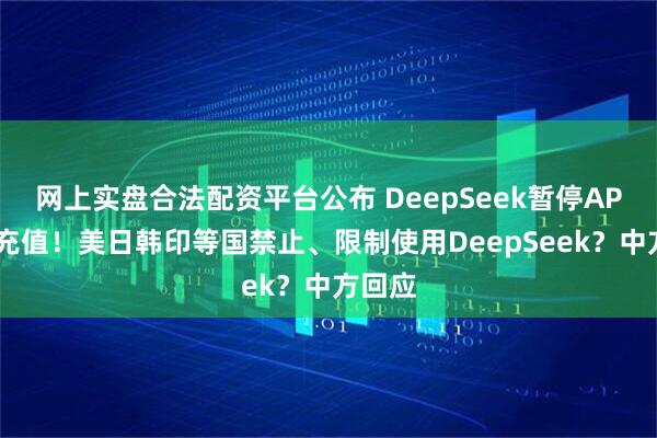 网上实盘合法配资平台公布 DeepSeek暂停API服务充值！美日韩印等国禁止、限制使用DeepSeek？中方回应